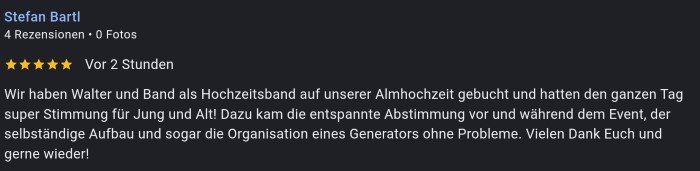 Wir haben Walter und Band als Hochzeitsband auf unserer Almhochzeit gebucht und hatten den ganzen Tag
super Stimmung für Jung und Altl Dazu kam die entspannte Abstimmung vor und während dem Event, der
selbständige Aufbau und sogar die Organisation eines Generators ohne Probleme. Vielen Dank Euch und
gerne wieder!