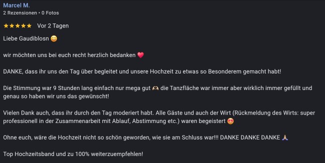 Hallo Gaudiblosn wir möchten uns bei euch recht herzlich bedanken DANKE, dass ihr uns den Tag über begleitet und unsere Hochzeit zu etwas so Besonderem gemacht habt! Die Stimmung war 9 Stunden lang einfach nur mega gut die Tanzfläche war immer aber wirklich immer gefüllt und genau so haben wir uns das gewünscht! Vielen Dank auch, dass ihr durch den Tag moderiert habt. Alle Gäste und auch der Wirt (Rückmeldung des Wirts: super professionell in der Zusammenarbeit mit Ablauf, Abstimmung etc.) waren begeistert Ohne euch, wäre die Hochzeit nicht so schön geworden, wie sie am Schluss war!!! DANKE DANKE DANKE Top Hochzeitsband und zu 100% weiterzuempfehlen